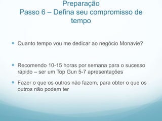 Preparação
   Passo 6 – Defina seu compromisso de
                  tempo


 Quanto tempo vou me dedicar ao negócio Monavie?


 Recomendo 10-15 horas por semana para o sucesso
  rápido – ser um Top Gun 5-7 apresentações

 Fazer o que os outros não fazem, para obter o que os
  outros não podem ter
 