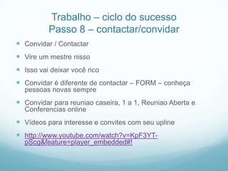 Trabalho – ciclo do sucesso
          Passo 8 – contactar/convidar
 Convidar / Contactar
 Vire um mestre nisso
 Isso vai deixar você rico
 Convidar é diferente de contactar – FORM – conheça
  pessoas novas sempre
 Convidar para reuniao caseira, 1 a 1, Reuniao Aberta e
  Conferencias online
 Vídeos para interesse e convites com seu upline
 http://www.youtube.com/watch?v=KpF3YT-
  pScg&feature=player_embedded#!
 
