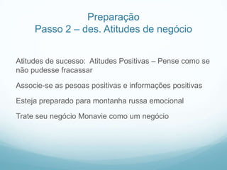 Preparação
     Passo 2 – des. Atitudes de negócio


Atitudes de sucesso: Atitudes Positivas – Pense como se
não pudesse fracassar

Associe-se as pesoas positivas e informações positivas

Esteja preparado para montanha russa emocional

Trate seu negócio Monavie como um negócio
 