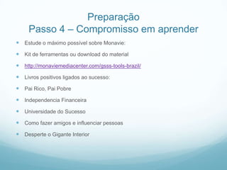 Preparação
     Passo 4 – Compromisso em aprender
 Estude o máximo possível sobre Monavie:
 Kit de ferramentas ou download do material
 http://monaviemediacenter.com/gsss-tools-brazil/
 Livros positivos ligados ao sucesso:
 Pai Rico, Pai Pobre
 Independencia Financeira
 Universidade do Sucesso
 Como fazer amigos e influenciar pessoas
 Desperte o Gigante Interior
 