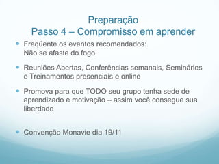 Preparação
    Passo 4 – Compromisso em aprender
 Freqüente os eventos recomendados:
  Não se afaste do fogo

 Reuniões Abertas, Conferências semanais, Seminários
  e Treinamentos presenciais e online

 Promova para que TODO seu grupo tenha sede de
  aprendizado e motivação – assim você consegue sua
  liberdade


 Convenção Monavie dia 19/11
 