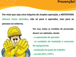 Por mais que seja uma máquina de simples operação, a MOTOPODA
oferece riscos elevados, não só para o operador, mas para as
pessoas no entorno.
Prevenção!
Por isso, todas as medidas de prevenção
devem ser adotadas, desde:
- a capacitação do operador
- às condições de instalação e manuseio
do equipamento
- sinalização do posto de trabalho
- uso dos EPI’s / EPC’s.
 