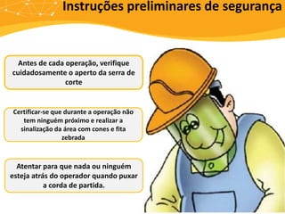 Instruções preliminares de segurança
Antes de cada operação, verifique
cuidadosamente o aperto da serra de
corte
Certificar-se que durante a operação não
tem ninguém próximo e realizar a
sinalização da área com cones e fita
zebrada
Atentar para que nada ou ninguém
esteja atrás do operador quando puxar
a corda de partida.
 