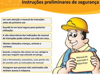 Ler com atenção o manual de instruções
antes do primeiro uso
Guardá-lo em local seguro para posterior
utilização.
A não observância das indicações do manual
de instruções pode colocar sua vida em risco.
Manter afastados crianças, animais e
curiosos.
Quando a máquina não estiver em uso, desligá-la
para que ninguém seja colocado em perigo.
Use a ferramenta, acessórios, suas partes etc.
de acordo com as instruções do manual
Assegurar que pessoas não autorizadas não
tenham acesso à máquina.
Instruções preliminares de segurança
 
