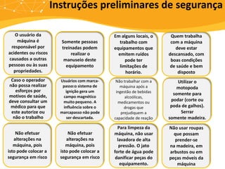 O usuário da
máquina é
responsável por
acidentes ou riscos
causados a outras
pessoas ou às suas
propriedades.
Somente pessoas
treinadas podem
realizar o
manuseio deste
equipamento
Em alguns locais, o
trabalho com
equipamentos que
emitem ruídos
pode ter
limitações de
horário.
Quem trabalha
com a máquina
deve estar
descansado, com
boas condições
de saúde e bem
disposto
Caso o operador
não possa realizar
esforços por
motivos de saúde,
deve consultar um
médico para que
este autorize ou
não o trabalho
Usuários com marca-
passo:o sistema de
ignição gera um
campo magnético
muito pequeno. A
influência sobre o
marcapasso não pode
ser descartada.
Não trabalhar com a
máquina após a
ingestão de bebidas
alcoólicas,
medicamentos ou
drogas que
prejudiquem a
capacidade de reação
Utilizar o
motopoda
somente para
podar (corte ou
poda de galhos).
Serrar
somente madeira.
Não efetuar
alterações na
máquina, pois
isto pode colocar a
segurança em risco
Não efetuar
alterações na
máquina, pois
isto pode colocar a
segurança em risco
Para limpeza da
máquina, não usar
lavadora de alta
pressão. O jato
forte de água pode
danificar peças do
equipamento.
Não usar roupas
que possam
prender-se
na madeira, em
arbustos ou em
peças móveis da
máquina
Instruções preliminares de segurança
 
