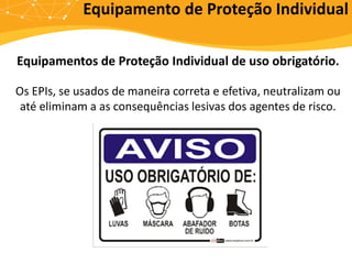 Equipamentos de Proteção Individual de uso obrigatório.
Os EPIs, se usados de maneira correta e efetiva, neutralizam ou
até eliminam a as consequências lesivas dos agentes de risco.
Equipamento de Proteção Individual
 