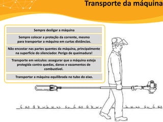 Transporte da máquina
Sempre desligar a máquina
Sempre colocar a proteção da corrente, mesmo
para transportar a máquina em curtas distâncias.
Transportar a máquina equilibrada no tubo do eixo.
Não encostar nas partes quentes da máquina, principalmente
na superfície do silenciador. Perigo de queimadura!
Transporte em veículos: assegurar que a máquina esteja
protegida contra quedas, danos e vazamentos de
combustível.
 