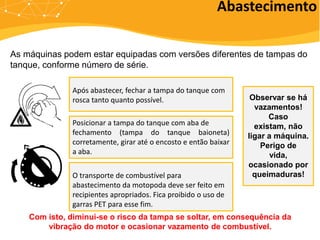 Abastecimento
Após abastecer, fechar a tampa do tanque com
rosca tanto quanto possível.
Posicionar a tampa do tanque com aba de
fechamento (tampa do tanque baioneta)
corretamente, girar até o encosto e então baixar
a aba.
As máquinas podem estar equipadas com versões diferentes de tampas do
tanque, conforme número de série.
Com isto, diminui-se o risco da tampa se soltar, em consequência da
vibração do motor e ocasionar vazamento de combustível.
Observar se há
vazamentos!
Caso
existam, não
ligar a máquina.
Perigo de
vida,
ocasionado por
queimaduras!
O transporte de combustível para
abastecimento da motopoda deve ser feito em
recipientes apropriados. Fica proibido o uso de
garras PET para esse fim.
 