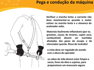 Pega e condução da máquina
os cabos da mão devem estar limpos e
secos, livres de óleo e sujeiras, para
proporcionar um manuseio seguro
o cinto deve ser regulado de acordo
com a altura do operador
Verificar a marcha lenta: a corrente não
deve movimentar-se quando o motor
estiver na marcha lenta e a alavanca do
acelerador solta.
Materiais facilmente inflamáveis (por ex.
gravetos, cascas de árvores, capim seco,
combustível) devem ser mantidos
afastados dos gases de escape e do
silenciador quente. Risco de incêndio!
 