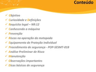 Conteúdo
 Objetivo
 Curiosidade e Definições
 Requisito legal – NR:12
 Conhecendo a máquina
 Prevenção
 Riscos na operação da motopoda
 Equipamento de Proteção Individual
 Procedimento de segurança - POP-SESMT-018
 Análise Preliminar de Risco
 Manutenção
 Observações importantes
 Dicas básicas de segurança
 