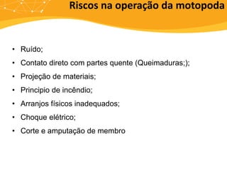 • Ruído;
• Contato direto com partes quente (Queimaduras;);
• Projeção de materiais;
• Principio de incêndio;
• Arranjos físicos inadequados;
• Choque elétrico;
• Corte e amputação de membro
Riscos na operação da motopoda
 