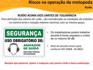 RUÍDO ACIMA DOS LIMITES DE TOLERÂNCIA
Para definição dos valores de ruído , são consideradas as condições de trabalho
na marcha lenta e rotação máxima nominal, com as mesma peças.
• Os trabalhadores podem trabalhar
durante 8 horas expostos a ruídos
de no máximo 80 dB.
• Nível de pressão sonora Lpeq
conforme ISO 22868 - 94 dB(A)
Riscos na operação da motopoda
Ruído
Sempre que possível, operar a máquina com pouco ruído e baixa aceleração.
 