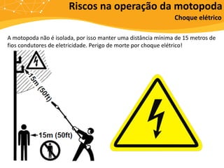 A motopoda não é isolada, por isso manter uma distância mínima de 15 metros de
fios condutores de eletricidade. Perigo de morte por choque elétrico!
Riscos na operação da motopoda
Choque elétrico
 
