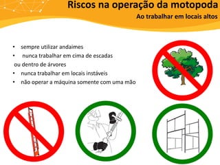 Riscos na operação da motopoda
Ao trabalhar em locais altos
• sempre utilizar andaimes
• nunca trabalhar em cima de escadas
ou dentro de árvores
• nunca trabalhar em locais instáveis
• não operar a máquina somente com uma mão
 