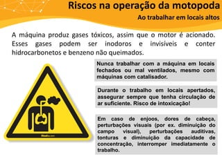 Riscos na operação da motopoda
Ao trabalhar em locais altos
A máquina produz gases tóxicos, assim que o motor é acionado.
Esses gases podem ser inodoros e invisíveis e conter
hidrocarbonetos e benzeno não queimados.
Nunca trabalhar com a máquina em locais
fechados ou mal ventilados, mesmo com
máquinas com catalisador.
Durante o trabalho em locais apertados,
assegurar sempre que tenha circulação de
ar suficiente. Risco de intoxicação!
Em caso de enjoos, dores de cabeça,
perturbações visuais (por ex. diminuição do
campo visual), perturbações auditivas,
tonturas e diminuição da capacidade de
concentração, interromper imediatamente o
trabalho.
 