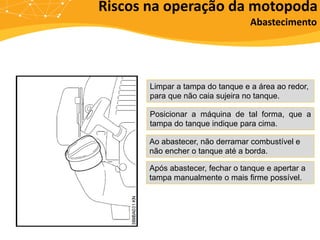 Riscos na operação da motopoda
Limpar a tampa do tanque e a área ao redor,
para que não caia sujeira no tanque.
Posicionar a máquina de tal forma, que a
tampa do tanque indique para cima.
Ao abastecer, não derramar combustível e
não encher o tanque até a borda.
Após abastecer, fechar o tanque e apertar a
tampa manualmente o mais firme possível.
Abastecimento
 