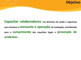 Objetivo
Capacitar colaboradores nas diretrizes de saúde e segurança
que envolvem o manuseio e operação de motopoda, contribuindo
para o cumprimento dos requisitos legais e prevenção de
acidentes.
 
