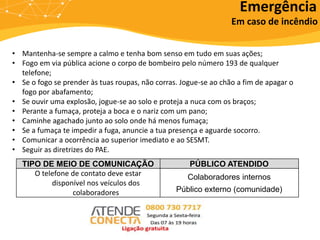 Em caso de incêndio
• Mantenha-se sempre a calmo e tenha bom senso em tudo em suas ações;
• Fogo em via pública acione o corpo de bombeiro pelo número 193 de qualquer
telefone;
• Se o fogo se prender às tuas roupas, não corras. Jogue-se ao chão a fim de apagar o
fogo por abafamento;
• Se ouvir uma explosão, jogue-se ao solo e proteja a nuca com os braços;
• Perante a fumaça, proteja a boca e o nariz com um pano;
• Caminhe agachado junto ao solo onde há menos fumaça;
• Se a fumaça te impedir a fuga, anuncie a tua presença e aguarde socorro.
• Comunicar a ocorrência ao superior imediato e ao SESMT.
• Seguir as diretrizes do PAE.
TIPO DE MEIO DE COMUNICAÇÃO PÚBLICO ATENDIDO
O telefone de contato deve estar
disponível nos veículos dos
colaboradores
Colaboradores internos
Público externo (comunidade)
Emergência
 