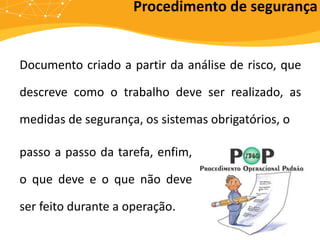 Documento criado a partir da análise de risco, que
descreve como o trabalho deve ser realizado, as
medidas de segurança, os sistemas obrigatórios, o
Procedimento de segurança
passo a passo da tarefa, enfim,
o que deve e o que não deve
ser feito durante a operação.
 