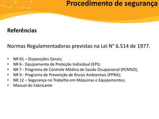 Referências
Normas Regulamentadoras previstas na Lei N° 6.514 de 1977.
• NR 01 – Disposições Gerais;
• NR 6 - Equipamento de Proteção Individual (EPI);
• NR 7 - Programa de Controle Médico de Saúde Ocupacional (PCMSO);
• NR 9 - Programa de Prevenção de Riscos Ambientais (PPRA);
• NR 12 – Segurança no Trabalho em Máquinas e Equipamentos;
• Manual do Fabricante
Procedimento de segurança
 