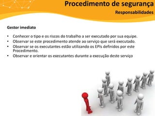 Gestor imediato
• Conhecer o tipo e os riscos do trabalho a ser executado por sua equipe.
• Observar se este procedimento atende ao serviço que será executado.
• Observar se os executantes estão utilizando os EPIs definidos por este
Procedimento.
• Observar e orientar os executantes durante a execução deste serviço
Procedimento de segurança
Responsabilidades
 