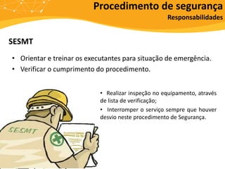 SESMT
• Orientar e treinar os executantes para situação de emergência.
• Verificar o cumprimento do procedimento.
Procedimento de segurança
Responsabilidades
• Realizar inspeção no equipamento, através
de lista de verificação;
• Interromper o serviço sempre que houver
desvio neste procedimento de Segurança.
 