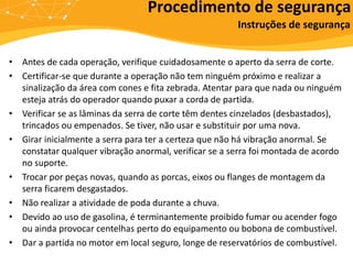 • Antes de cada operação, verifique cuidadosamente o aperto da serra de corte.
• Certificar-se que durante a operação não tem ninguém próximo e realizar a
sinalização da área com cones e fita zebrada. Atentar para que nada ou ninguém
esteja atrás do operador quando puxar a corda de partida.
• Verificar se as lâminas da serra de corte têm dentes cinzelados (desbastados),
trincados ou empenados. Se tiver, não usar e substituir por uma nova.
• Girar inicialmente a serra para ter a certeza que não há vibração anormal. Se
constatar qualquer vibração anormal, verificar se a serra foi montada de acordo
no suporte.
• Trocar por peças novas, quando as porcas, eixos ou flanges de montagem da
serra ficarem desgastados.
• Não realizar a atividade de poda durante a chuva.
• Devido ao uso de gasolina, é terminantemente proibido fumar ou acender fogo
ou ainda provocar centelhas perto do equipamento ou bobona de combustível.
• Dar a partida no motor em local seguro, longe de reservatórios de combustível.
Procedimento de segurança
Instruções de segurança
 