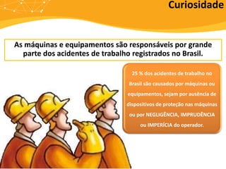 As máquinas e equipamentos são responsáveis por grande
parte dos acidentes de trabalho registrados no Brasil.
Curiosidade
25 % dos acidentes de trabalho no
Brasil são causados por máquinas ou
equipamentos, sejam por ausência de
dispositivos de proteção nas máquinas
ou por NEGLIGÊNCIA, IMPRUDÊNCIA
ou IMPERÍCIA do operador.
 