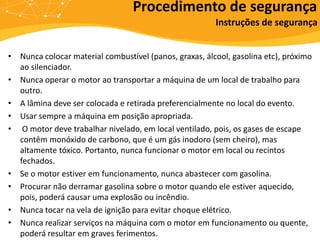 • Nunca colocar material combustível (panos, graxas, álcool, gasolina etc), próximo
ao silenciador.
• Nunca operar o motor ao transportar a máquina de um local de trabalho para
outro.
• A lâmina deve ser colocada e retirada preferencialmente no local do evento.
• Usar sempre a máquina em posição apropriada.
• O motor deve trabalhar nivelado, em local ventilado, pois, os gases de escape
contêm monóxido de carbono, que é um gás inodoro (sem cheiro), mas
altamente tóxico. Portanto, nunca funcionar o motor em local ou recintos
fechados.
• Se o motor estiver em funcionamento, nunca abastecer com gasolina.
• Procurar não derramar gasolina sobre o motor quando ele estiver aquecido,
pois, poderá causar uma explosão ou incêndio.
• Nunca tocar na vela de ignição para evitar choque elétrico.
• Nunca realizar serviços na máquina com o motor em funcionamento ou quente,
poderá resultar em graves ferimentos.
Procedimento de segurança
Instruções de segurança
 