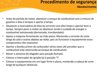 • Antes da partida do motor, abastecer o tanque de combustível com a mistura de
gasolina e óleo 2 tempos e aperte a tampa.
• Abastecer o reservatório de óleo da corrente com óleo limpo e apertar bem a
tampa. Sempre parar o motor ao abastecer tendo o cuidado de enxugar o
combustível extravasado (derramado, transbordado).
• Apoiar a máquina firmemente ao chão plano. Mantendo a corrente de corte
longe do solo e outros objetos ao redor, pois ao funcionar o equipamento esses
componentes irão rotacionar.
• Apertar a bomba primer do carburador várias vezes até perceber que o
combustível está retornando ao tanque de combustível.
• Mover a alavanca do afagador para posição fechada.
• Colocar o interruptor de ignição (a) à posição “I”.
• Colocar o equipamento em um lugar firme e plano, mantendo a cabeça de corte
longe de qualquer obstáculo.
Procedimento de segurança
Abastecimento
 
