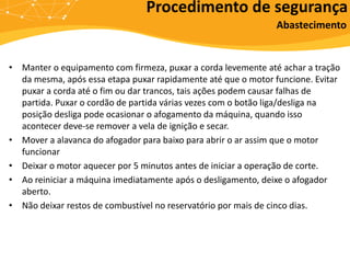 • Manter o equipamento com firmeza, puxar a corda levemente até achar a tração
da mesma, após essa etapa puxar rapidamente até que o motor funcione. Evitar
puxar a corda até o fim ou dar trancos, tais ações podem causar falhas de
partida. Puxar o cordão de partida várias vezes com o botão liga/desliga na
posição desliga pode ocasionar o afogamento da máquina, quando isso
acontecer deve-se remover a vela de ignição e secar.
• Mover a alavanca do afogador para baixo para abrir o ar assim que o motor
funcionar
• Deixar o motor aquecer por 5 minutos antes de iniciar a operação de corte.
• Ao reiniciar a máquina imediatamente após o desligamento, deixe o afogador
aberto.
• Não deixar restos de combustível no reservatório por mais de cinco dias.
Procedimento de segurança
Abastecimento
 