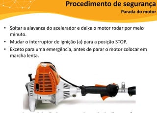 • Soltar a alavanca do acelerador e deixe o motor rodar por meio
minuto.
• Mudar o interruptor de ignição (a) para a posição STOP.
• Exceto para uma emergência, antes de parar o motor colocar em
marcha lenta.
Procedimento de segurança
Parada do motor
 