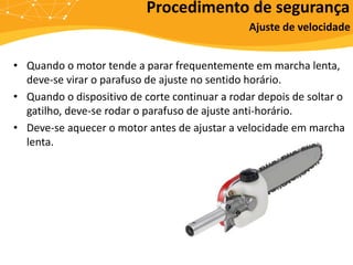 • Quando o motor tende a parar frequentemente em marcha lenta,
deve-se virar o parafuso de ajuste no sentido horário.
• Quando o dispositivo de corte continuar a rodar depois de soltar o
gatilho, deve-se rodar o parafuso de ajuste anti-horário.
• Deve-se aquecer o motor antes de ajustar a velocidade em marcha
lenta.
Procedimento de segurança
Ajuste de velocidade
 