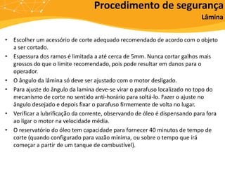 • Escolher um acessório de corte adequado recomendado de acordo com o objeto
a ser cortado.
• Espessura dos ramos é limitada a até cerca de 5mm. Nunca cortar galhos mais
grossos do que o limite recomendado, pois pode resultar em danos para o
operador.
• O ângulo da lâmina só deve ser ajustado com o motor desligado.
• Para ajuste do ângulo da lamina deve-se virar o parafuso localizado no topo do
mecanismo de corte no sentido anti-horário para soltá-lo. Fazer o ajuste no
ângulo desejado e depois fixar o parafuso firmemente de volta no lugar.
• Verificar a lubrificação da corrente, observando de óleo é dispensando para fora
ao ligar o motor na velocidade média.
• O reservatório do óleo tem capacidade para fornecer 40 minutos de tempo de
corte (quando configurado para vazão mínima, ou sobre o tempo que irá
começar a partir de um tanque de combustível).
Procedimento de segurança
Lâmina
 