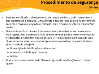 • Deve ser certificado o abastecimento do tanque de óleo a cada momento em
que reabastecer a máquina. Um aumento a taxa de fluxo de óleo na corrente irá
acelerar o consumo, exigindo verificações mais frequentes sobre o reservatório
de óleo.
• O aumento no fluxo de óleo é frequentemente desejável ao cortar madeiras
mais rígidas. Para aumentar o fluxo de óleo deve-se parar o motor e verificar se
o interruptor de paragem está na posição OFF. Em seguida, com ajuda de uma
chave de fenda, deve-se empurrar ligeiramente o parafuso de ajuste de óleo e
girar na direção desejada:
– Diminuição de lubrificação (anti-horário)
– Aumentar a lubrificação (horário)
– Médio
• Nunca encha o reservatório de óleo nem ajuste de lubrificação com o motor
ligado.
Procedimento de segurança
Lâmina
 