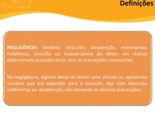 NEGLIGÊNCIA: desleixo, descuido, desatenção, menosprezo,
indolência, omissão ou inobservância do dever, em realizar
determinado procedimento, com as precauções necessárias.
Na negligência, alguém deixa de tomar uma atitude ou apresentar
conduta que era esperada para a situação. Age com descuido,
indiferença ou desatenção, não tomando as devidas precauções.
Definições
 