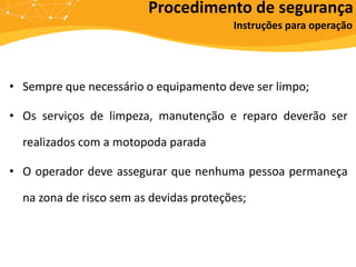 Procedimento de segurança
Instruções para operação
• Sempre que necessário o equipamento deve ser limpo;
• Os serviços de limpeza, manutenção e reparo deverão ser
realizados com a motopoda parada
• O operador deve assegurar que nenhuma pessoa permaneça
na zona de risco sem as devidas proteções;
 