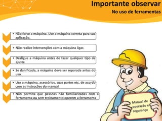 • Não force a máquina. Use a máquina correta para sua
aplicação.
• Não realize intervenções com a máquina ligar.
• Desligue a máquina antes de fazer qualquer tipo de
ajuste
• Se danificada, a máquina deve ser reparada antes do
uso
• Use a máquina, acessórios, suas partes etc. de acordo
com as instruções do manual
• Não permita que pessoas não familiarizadas com a
ferramenta ou sem treinamento operem a ferramenta
Importante observar
No uso de ferramentas
 