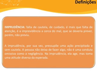 IMPRUDÊNCIA: falta de cautela, de cuidado, é mais que falta de
atenção, é a imprevidência a cerca do mal, que se deveria prever,
porém, não previu.
A imprudência, por sua vez, pressupõe uma ação precipitada e
sem cautela. A pessoa não deixa de fazer algo, não é uma conduta
omissiva como a negligência. Na imprudência, ela age, mas toma
uma atitude diversa da esperada.
Definições
 