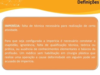 IMPERÍCIA: falta de técnica necessária para realização de certa
atividade.
Para que seja configurada a imperícia é necessário constatar a
inaptidão, ignorância, falta de qualificação técnica, teórica ou
prática, ou ausência de conhecimentos elementares e básicos da
profissão. Um médico sem habilitação em cirurgia plástica que
realize uma operação e cause deformidade em alguém pode ser
acusado de imperícia.
Definições
 