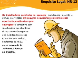 Os trabalhadores envolvidos na operação, manutenção, inspeção e
demais intervenções em máquinas e equipamentos devem receber
capacitação providenciada pelo
empregador e compatível com
suas funções, que aborde os
riscos a que estão expostos
e as medidas de proteção
existentes e necessárias,
nos termos da NR 12,
para a prevenção de
acidentes e doenças
no trabalho.
Requisito Legal: NR-12
 