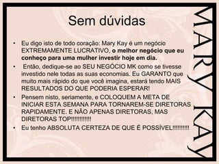 Sem dúvidas
• Eu digo isto de todo coração: Mary Kay é um negócio
  EXTREMAMENTE LUCRATIVO, o melhor negócio que eu
  conheço para uma mulher investir hoje em dia.
• Então, dedique-se ao SEU NEGÓCIO MK como se tivesse
  investido nele todas as suas economias. Eu GARANTO que
  muito mais rápido do que você imagina, estará tendo MAIS
  RESULTADOS DO QUE PODERIA ESPERAR!
• Pensem nisto, seriamente, e COLOQUEM A META DE
  INICIAR ESTA SEMANA PARA TORNAREM-SE DIRETORAS
  RAPIDAMENTE. E NÃO APENAS DIRETORAS, MAS
  DIRETORAS TOP!!!!!!!!!!!!
• Eu tenho ABSOLUTA CERTEZA DE QUE É POSSÍVEL!!!!!!!!!!
 