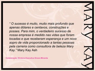 “ O sucesso é muito, muito mais profundo que
   apenas dólares e centavos, construções e
   posses. Para mim, o verdadeiro sucesso de
   nossa empresa é medido nas vidas que foram
   tocadas e que receberam esperança e um novo
   sopro de vida proporcionado a tantas pessoas
   pela carreira como consultora de beleza Mary
   Kay.” Mary Kay Ash

Colaboração: Diretora Executiva Sinara Miranda
 