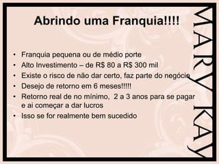 Abrindo uma Franquia!!!!

• Franquia pequena ou de médio porte
• Alto Investimento – de R$ 80 a R$ 300 mil
• Existe o risco de não dar certo, faz parte do negócio
• Desejo de retorno em 6 meses!!!!!
• Retorno real de no mínimo, 2 a 3 anos para se pagar
  e ai começar a dar lucros
• Isso se for realmente bem sucedido
 