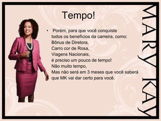 Tempo!
• Porém, para que você conquiste
  todos os benefícios da carreira, como:
  Bônus de Diretora,
  Carro cor de Rosa,
  Viagens Nacionais,
  é preciso um pouco de tempo!
  Não muito tempo,
  Mas não será em 3 meses que você saberá
  que MK vai dar certo para você.
 