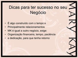 Dicas para ter sucesso no seu
              Negócio

•   É algo construído com o tempo e
•   Principalmente relacionamentos
•   MK é igual a outro negócio, exige:
•   Organização financeira, tempo, paciência
•   e dedicação, para que tenha retorno
 
