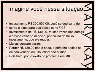 Imagine você nessa situação:

• Investimento R$ 300.000,00, você se dedicaria de
• corpo e alma para que desse certo????
• Investimento de R$ 130,00, muitas vezes não damos
  o devido valor no negócio, por causa do baixo
  investimento, que ele requer.
• Muitas pensam assim:
• Perder R$ 130,00 não é nada, o primeiro pedido se
  eu não vender, eu uso, afinal são ótimos.
• Pois bem, ponto exato do problema em MK
 