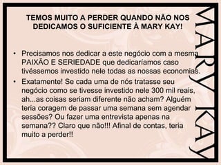 TEMOS MUITO A PERDER QUANDO NÃO NOS
    DEDICAMOS O SUFICIENTE À MARY KAY!


• Precisamos nos dedicar a este negócio com a mesma
  PAIXÃO E SERIEDADE que dedicaríamos caso
  tivéssemos investido nele todas as nossas economias.
• Exatamente! Se cada uma de nós tratasse seu
  negócio como se tivesse investido nele 300 mil reais,
  ah...as coisas seriam diferente não acham? Alguém
  teria coragem de passar uma semana sem agendar
  sessões? Ou fazer uma entrevista apenas na
  semana?? Claro que não!!! Afinal de contas, teria
  muito a perder!!
 