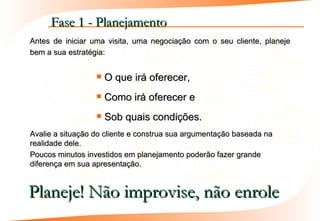 Fase 1 - Planejamento
Antes de iniciar uma visita, uma negociação com o seu cliente, planeje
bem a sua estratégia:


                     O que irá oferecer,
                     Como irá oferecer e
                     Sob quais condições.
Avalie a situação do cliente e construa sua argumentação baseada na
realidade dele.
Poucos minutos investidos em planejamento poderão fazer grande
diferença em sua apresentação.


Planeje! Não improvise, não enrole
 