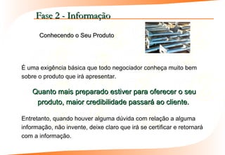Fase 2 - Informação

      Conhecendo o Seu Produto




É uma exigência básica que todo negociador conheça muito bem
sobre o produto que irá apresentar.

    Quanto mais preparado estiver para oferecer o seu
     produto, maior credibilidade passará ao cliente.

Entretanto, quando houver alguma dúvida com relação a alguma
informação, não invente, deixe claro que irá se certificar e retornará
com a informação.
 